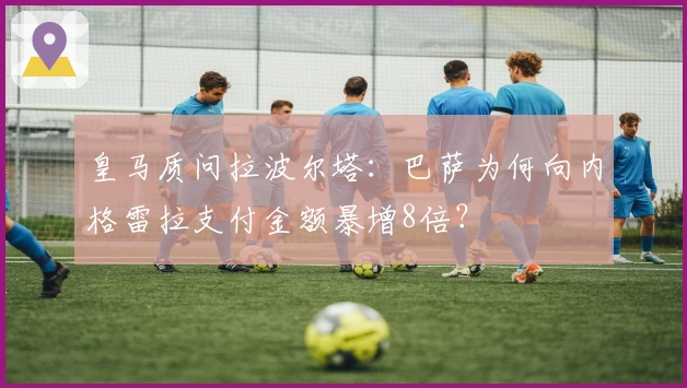 皇马质问拉波尔塔：巴萨为何向内格雷拉支付金额暴增8倍？