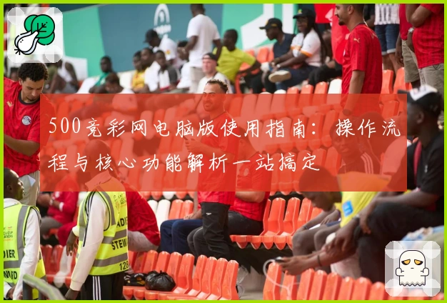 500竞彩网电脑版使用指南：操作流程与核心功能解析一站搞定