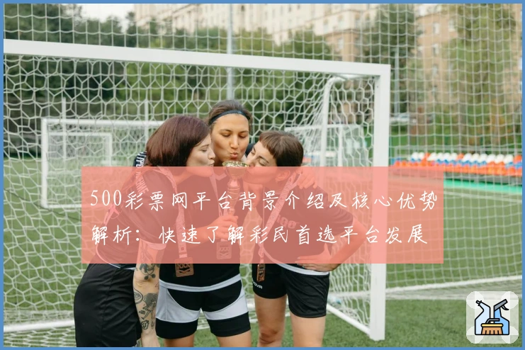 500彩票网平台背景介绍及核心优势解析：快速了解彩民首选平台发展动态