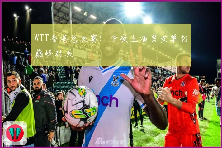 WTT香港总决赛：今夜上演男女单打巅峰对决
