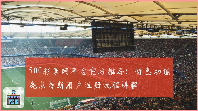 500彩票网平台官方推荐：特色功能亮点与新用户注册流程详解