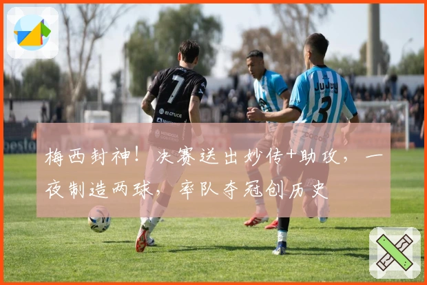 梅西封神！决赛送出妙传+助攻，一夜制造两球，率队夺冠创历史