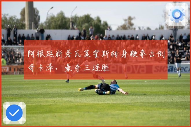 阿根廷新秀瓦莱霍斯转身鞭拳击倒奇卡泽，豪夺三连胜