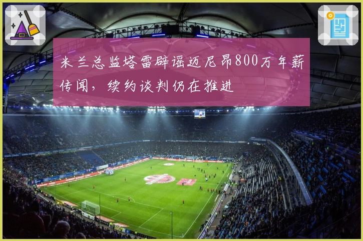 米兰总监塔雷辟谣迈尼昂800万年薪传闻，续约谈判仍在推进