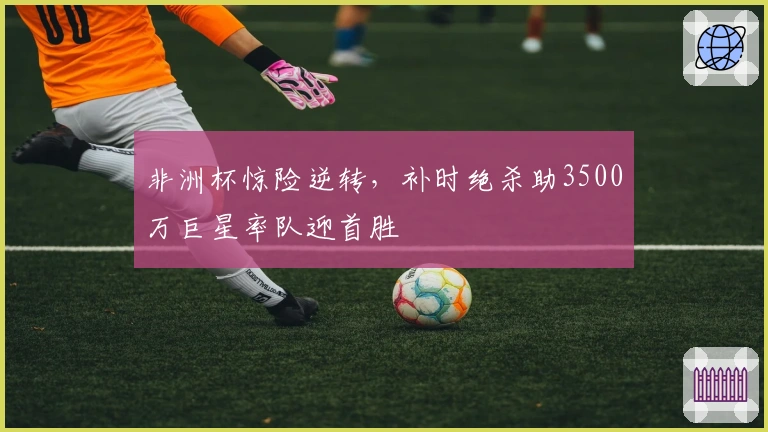 非洲杯惊险逆转，补时绝杀助3500万巨星率队迎首胜