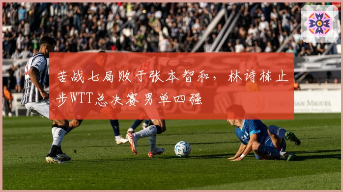 苦战七局败于张本智和，林诗栋止步WTT总决赛男单四强