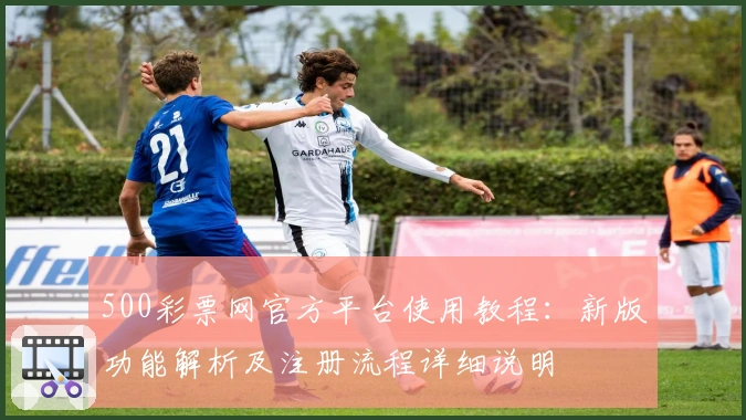 500彩票网官方平台使用教程：新版功能解析及注册流程详细说明