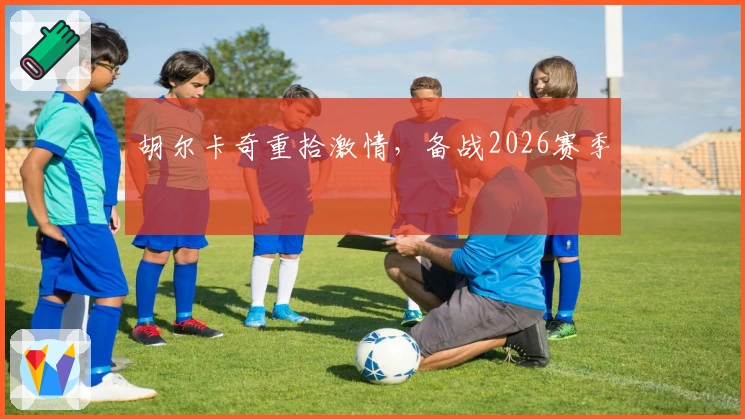 胡尔卡奇重拾激情，备战2026赛季