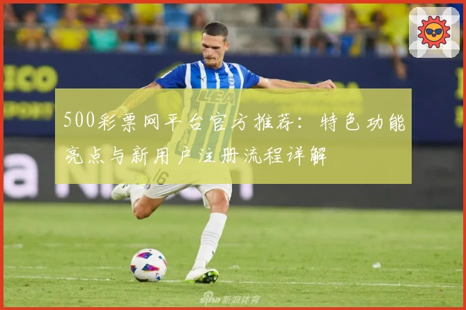 500彩票网平台官方推荐：特色功能亮点与新用户注册流程详解