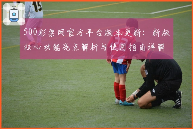 500彩票网官方平台版本更新:新版核心功能亮点解析与使用指南详解