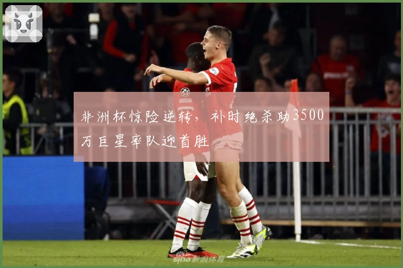 非洲杯惊险逆转，补时绝杀助3500万巨星率队迎首胜