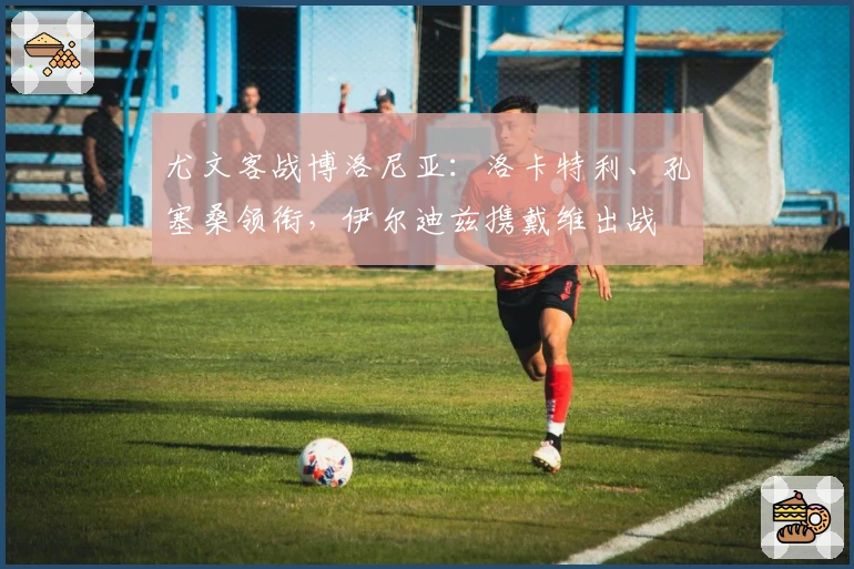 尤文客战博洛尼亚：洛卡特利、孔塞桑领衔，伊尔迪兹携戴维出战