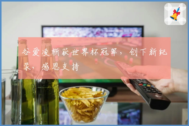 谷爱凌斩获世界杯冠军，创下新纪录，感恩支持