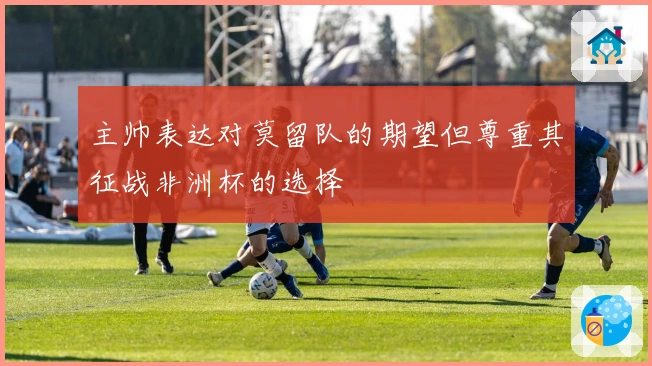 主帅表达对莫留队的期望但尊重其征战非洲杯的选择