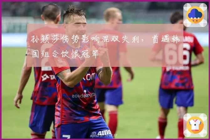 孙颖莎伤势影响混双失利，首遇韩国组合饮恨冠军