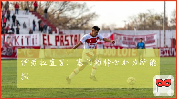 伊劳拉直言：塞门约转会非力所能挡