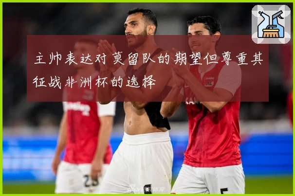 主帅表达对莫留队的期望但尊重其征战非洲杯的选择