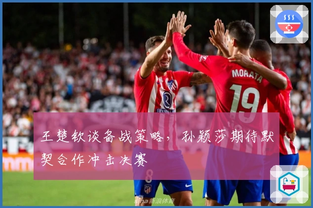 王楚钦谈备战策略，孙颖莎期待默契合作冲击决赛