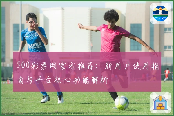 500彩票网官方推荐：新用户使用指南与平台核心功能解析
