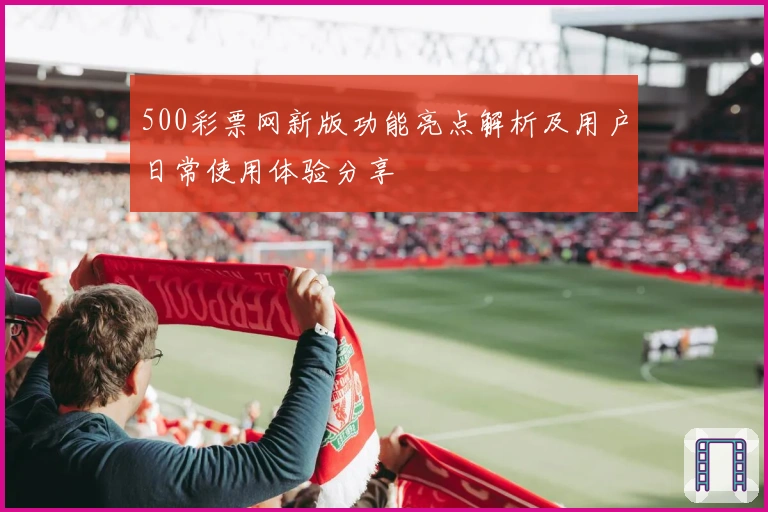 500彩票网新版功能亮点解析及用户日常使用体验分享